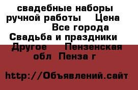 свадебные наборы (ручной работы) › Цена ­ 1 200 - Все города Свадьба и праздники » Другое   . Пензенская обл.,Пенза г.